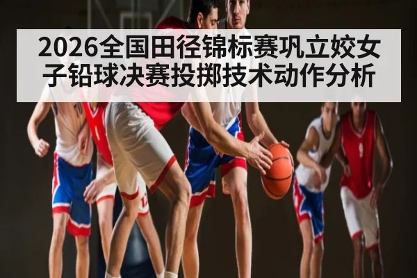 2026全国田径锦标赛巩立姣女子铅球决赛投掷技术动作分析