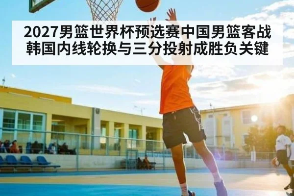 2027男篮世界杯预选赛中国男篮客战韩国内线轮换与三分投射成胜负关键